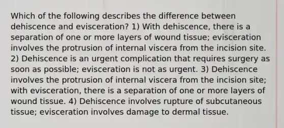 Which of the following describes the difference between dehiscence and evisceration? 1) With dehiscence, there is a separation of one or more layers of wound tissue; evisceration involves the protrusion of internal viscera from the incision site. 2) Dehiscence is an urgent complication that requires surgery as soon as possible; evisceration is not as urgent. 3) Dehiscence involves the protrusion of internal viscera from the incision site; with evisceration, there is a separation of one or more layers of wound tissue. 4) Dehiscence involves rupture of subcutaneous tissue; evisceration involves damage to dermal tissue.