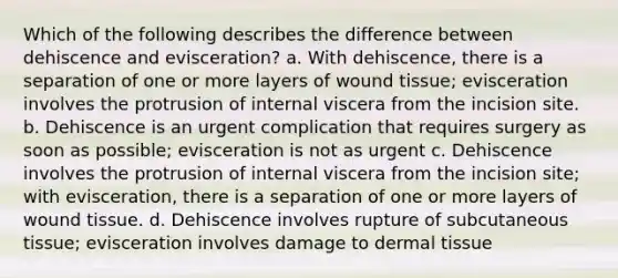 Which of the following describes the difference between dehiscence and evisceration? a. With dehiscence, there is a separation of one or more layers of wound tissue; evisceration involves the protrusion of internal viscera from the incision site. b. Dehiscence is an urgent complication that requires surgery as soon as possible; evisceration is not as urgent c. Dehiscence involves the protrusion of internal viscera from the incision site; with evisceration, there is a separation of one or more layers of wound tissue. d. Dehiscence involves rupture of subcutaneous tissue; evisceration involves damage to dermal tissue