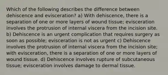 Which of the following describes the difference between dehiscence and evisceration? a) With dehiscence, there is a separation of one or more layers of wound tissue; evisceration involves the protrusion of internal viscera from the incision site. b) Dehiscence is an urgent complication that requires surgery as soon as possible; evisceration is not as urgent c) Dehiscence involves the protrusion of internal viscera from the incision site; with evisceration, there is a separation of one or more layers of wound tissue. d) Dehiscence involves rupture of subcutaneous tissue; evisceration involves damage to dermal tissue.