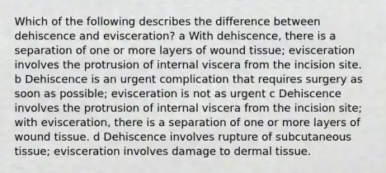 Which of the following describes the difference between dehiscence and evisceration? a With dehiscence, there is a separation of one or more layers of wound tissue; evisceration involves the protrusion of internal viscera from the incision site. b Dehiscence is an urgent complication that requires surgery as soon as possible; evisceration is not as urgent c Dehiscence involves the protrusion of internal viscera from the incision site; with evisceration, there is a separation of one or more layers of wound tissue. d Dehiscence involves rupture of subcutaneous tissue; evisceration involves damage to dermal tissue.