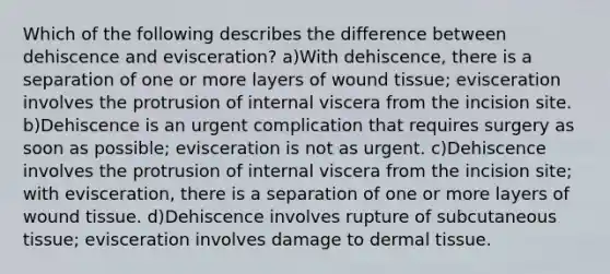 Which of the following describes the difference between dehiscence and evisceration? a)With dehiscence, there is a separation of one or more layers of wound tissue; evisceration involves the protrusion of internal viscera from the incision site. b)Dehiscence is an urgent complication that requires surgery as soon as possible; evisceration is not as urgent. c)Dehiscence involves the protrusion of internal viscera from the incision site; with evisceration, there is a separation of one or more layers of wound tissue. d)Dehiscence involves rupture of subcutaneous tissue; evisceration involves damage to dermal tissue.