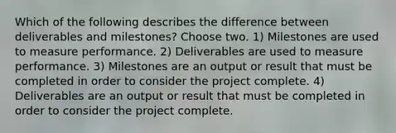 Which of the following describes the difference between deliverables and milestones? Choose two. 1) Milestones are used to measure performance. 2) Deliverables are used to measure performance. 3) Milestones are an output or result that must be completed in order to consider the project complete. 4) Deliverables are an output or result that must be completed in order to consider the project complete.