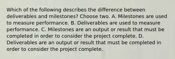 Which of the following describes the difference between deliverables and milestones? Choose two. A. Milestones are used to measure performance. B. Deliverables are used to measure performance. C. Milestones are an output or result that must be completed in order to consider the project complete. D. Deliverables are an output or result that must be completed in order to consider the project complete.