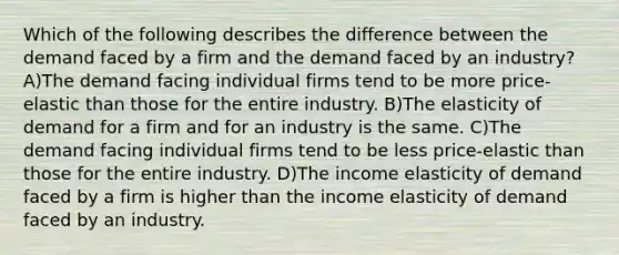 Which of the following describes the difference between the demand faced by a firm and the demand faced by an industry? A)The demand facing individual firms tend to be more price-elastic than those for the entire industry. B)The elasticity of demand for a firm and for an industry is the same. C)The demand facing individual firms tend to be less price-elastic than those for the entire industry. D)The income elasticity of demand faced by a firm is higher than the income elasticity of demand faced by an industry.