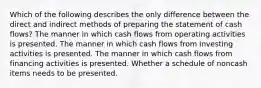 Which of the following describes the only difference between the direct and indirect methods of preparing the statement of cash flows? The manner in which cash flows from operating activities is presented. The manner in which cash flows from investing activities is presented. The manner in which cash flows from financing activities is presented. Whether a schedule of noncash items needs to be presented.