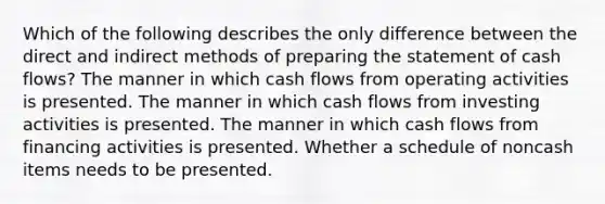 Which of the following describes the only difference between the direct and indirect methods of preparing the statement of cash flows? The manner in which cash flows from operating activities is presented. The manner in which cash flows from investing activities is presented. The manner in which cash flows from financing activities is presented. Whether a schedule of noncash items needs to be presented.