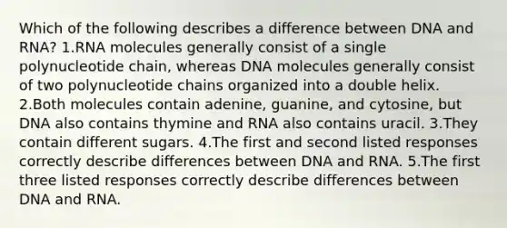 Which of the following describes a difference between DNA and RNA? 1.RNA molecules generally consist of a single polynucleotide chain, whereas DNA molecules generally consist of two polynucleotide chains organized into a double helix. 2.Both molecules contain adenine, guanine, and cytosine, but DNA also contains thymine and RNA also contains uracil. 3.They contain different sugars. 4.The first and second listed responses correctly describe differences between DNA and RNA. 5.The first three listed responses correctly describe differences between DNA and RNA.