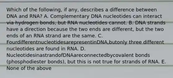 Which of the following, if any, describes a difference between DNA and RNA? A. Complementary DNA nucleotides can interact via hydrogen bonds, but RNA nucleotides cannot. B. DNA strands have a direction because the two ends are different, but the two ends of an RNA strand are the same. C. FourdifferentnucleotidesarepresentinDNA,butonly three different nucleotides are found in RNA. D. NucleotidesinastrandofDNAareconnectedbycovalent bonds (phosphodiester bonds), but this is not true for strands of RNA. E. None of the above