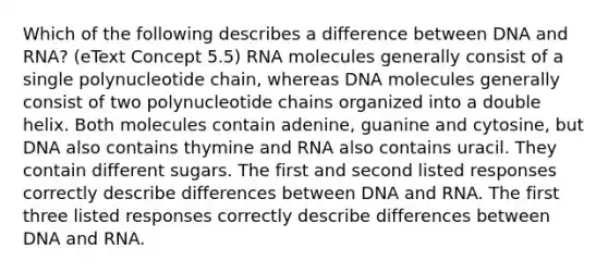 Which of the following describes a difference between DNA and RNA? (eText Concept 5.5) RNA molecules generally consist of a single polynucleotide chain, whereas DNA molecules generally consist of two polynucleotide chains organized into a double helix. Both molecules contain adenine, guanine and cytosine, but DNA also contains thymine and RNA also contains uracil. They contain different sugars. The first and second listed responses correctly describe differences between DNA and RNA. The first three listed responses correctly describe differences between DNA and RNA.