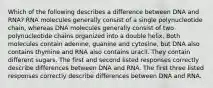 Which of the following describes a difference between DNA and RNA? RNA molecules generally consist of a single polynucleotide chain, whereas DNA molecules generally consist of two polynucleotide chains organized into a double helix. Both molecules contain adenine, guanine and cytosine, but DNA also contains thymine and RNA also contains uracil. They contain different sugars. The first and second listed responses correctly describe differences between DNA and RNA. The first three listed responses correctly describe differences between DNA and RNA.