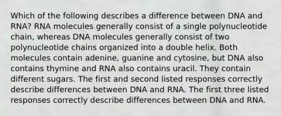 Which of the following describes a difference between DNA and RNA? RNA molecules generally consist of a single polynucleotide chain, whereas DNA molecules generally consist of two polynucleotide chains organized into a double helix. Both molecules contain adenine, guanine and cytosine, but DNA also contains thymine and RNA also contains uracil. They contain different sugars. The first and second listed responses correctly describe differences between DNA and RNA. The first three listed responses correctly describe differences between DNA and RNA.