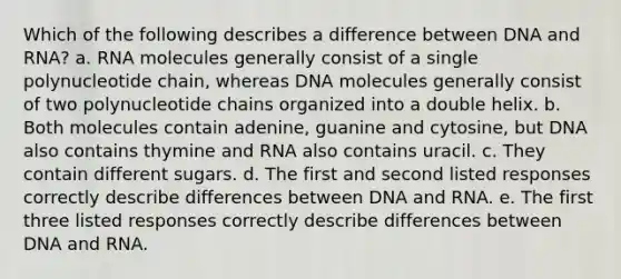 Which of the following describes a difference between DNA and RNA? a. RNA molecules generally consist of a single polynucleotide chain, whereas DNA molecules generally consist of two polynucleotide chains organized into a double helix. b. Both molecules contain adenine, guanine and cytosine, but DNA also contains thymine and RNA also contains uracil. c. They contain different sugars. d. The first and second listed responses correctly describe differences between DNA and RNA. e. The first three listed responses correctly describe differences between DNA and RNA.