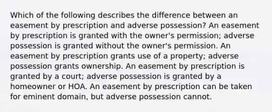 Which of the following describes the difference between an easement by prescription and adverse possession? An easement by prescription is granted with the owner's permission; adverse possession is granted without the owner's permission. An easement by prescription grants use of a property; adverse possession grants ownership. An easement by prescription is granted by a court; adverse possession is granted by a homeowner or HOA. An easement by prescription can be taken for eminent domain, but adverse possession cannot.