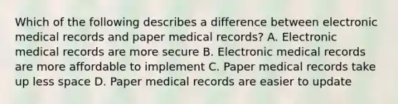 Which of the following describes a difference between electronic medical records and paper medical records? A. Electronic medical records are more secure B. Electronic medical records are more affordable to implement C. Paper medical records take up less space D. Paper medical records are easier to update