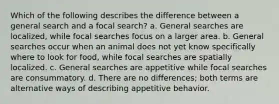 Which of the following describes the difference between a general search and a focal search? a. General searches are localized, while focal searches focus on a larger area. b. General searches occur when an animal does not yet know specifically where to look for food, while focal searches are spatially localized. c. General searches are appetitive while focal searches are consummatory. d. There are no differences; both terms are alternative ways of describing appetitive behavior.