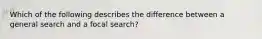 Which of the following describes the difference between a general search and a focal search?