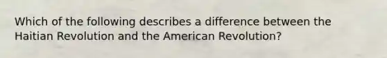 Which of the following describes a difference between the Haitian Revolution and the American Revolution?