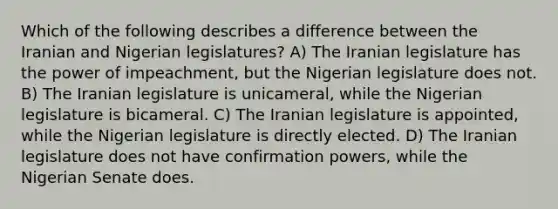 Which of the following describes a difference between the Iranian and Nigerian legislatures? A) The Iranian legislature has the power of impeachment, but the Nigerian legislature does not. B) The Iranian legislature is unicameral, while the Nigerian legislature is bicameral. C) The Iranian legislature is appointed, while the Nigerian legislature is directly elected. D) The Iranian legislature does not have confirmation powers, while the Nigerian Senate does.