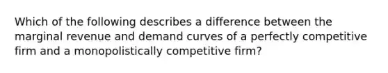 Which of the following describes a difference between the marginal revenue and demand curves of a perfectly competitive firm and a monopolistically competitive​ firm?