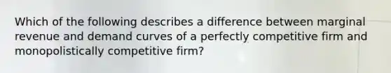 Which of the following describes a difference between marginal revenue and demand curves of a perfectly competitive firm and monopolistically competitive firm?