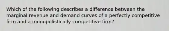 Which of the following describes a difference between the marginal revenue and demand curves of a perfectly competitive firm and a monopolistically competitive firm?