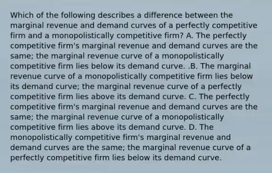 Which of the following describes a difference between the marginal revenue and demand curves of a perfectly competitive firm and a monopolistically competitive​ firm? A. The perfectly competitive​ firm's marginal revenue and demand curves are the​ same; the marginal revenue curve of a monopolistically competitive firm lies below its demand curve. .B. The marginal revenue curve of a monopolistically competitive firm lies below its demand​ curve; the marginal revenue curve of a perfectly competitive firm lies above its demand curve. C. The perfectly competitive​ firm's marginal revenue and demand curves are the​ same; the marginal revenue curve of a monopolistically competitive firm lies above its demand curve. D. The monopolistically competitive​ firm's marginal revenue and demand curves are the​ same; the marginal revenue curve of a perfectly competitive firm lies below its demand curve.