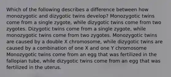 Which of the following describes a difference between how monozygotic and dizygotic twins develop? Monozygotic twins come from a single zygote, while dizygotic twins come from two zygotes. Dizygotic twins come from a single zygote, while monozygotic twins come from two zygotes. Monozygotic twins are caused by a double X chromosome, while dizygotic twins are caused by a combination of one X and one Y chromosome Monozygotic twins come from an egg that was fertilized in the fallopian tube, while dizygotic twins come from an egg that was fertilized in the uterus.