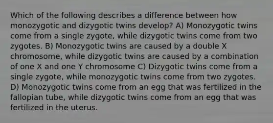 Which of the following describes a difference between how monozygotic and dizygotic twins develop? A) Monozygotic twins come from a single zygote, while dizygotic twins come from two zygotes. B) Monozygotic twins are caused by a double X chromosome, while dizygotic twins are caused by a combination of one X and one Y chromosome C) Dizygotic twins come from a single zygote, while monozygotic twins come from two zygotes. D) Monozygotic twins come from an egg that was fertilized in the fallopian tube, while dizygotic twins come from an egg that was fertilized in the uterus.