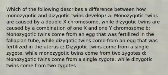 Which of the following describes a difference between how monozygotic and dizygotic twins develop? a: Monozygotic twins are caused by a double X chromosome, while dizygotic twins are caused by a combination of one X and one Y chromosome b: Monozygotic twins come from an egg that was fertilized in the fallopian tube, while dizygotic twins come from an egg that was fertilized in the uterus c: Dizygotic twins come from a single zygote, while monozygotic twins come from two zygotes d: Monozygotic twins come from a single zygote, while dizygotic twins come from two zygotes