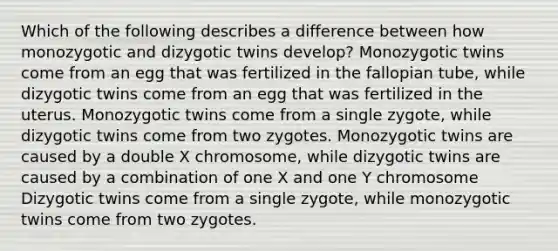 Which of the following describes a difference between how monozygotic and dizygotic twins develop? Monozygotic twins come from an egg that was fertilized in the fallopian tube, while dizygotic twins come from an egg that was fertilized in the uterus. Monozygotic twins come from a single zygote, while dizygotic twins come from two zygotes. Monozygotic twins are caused by a double X chromosome, while dizygotic twins are caused by a combination of one X and one Y chromosome Dizygotic twins come from a single zygote, while monozygotic twins come from two zygotes.