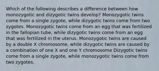 Which of the following describes a difference between how monozygotic and dizygotic twins develop? Monozygotic twins come from a single zygote, while dizygotic twins come from two zygotes. Monozygotic twins come from an egg that was fertilized in the fallopian tube, while dizygotic twins come from an egg that was fertilized in the uterus. Monozygotic twins are caused by a double X chromosome, while dizygotic twins are caused by a combination of one X and one Y chromosome Dizygotic twins come from a single zygote, while monozygotic twins come from two zygotes.