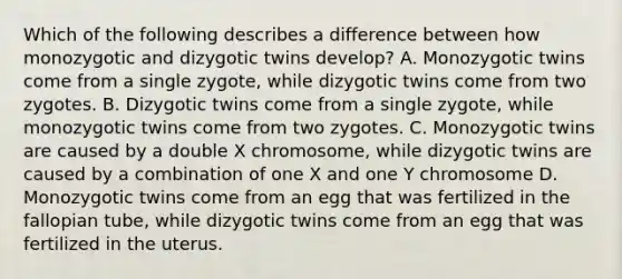 Which of the following describes a difference between how monozygotic and dizygotic twins develop? A. Monozygotic twins come from a single zygote, while dizygotic twins come from two zygotes. B. Dizygotic twins come from a single zygote, while monozygotic twins come from two zygotes. C. Monozygotic twins are caused by a double X chromosome, while dizygotic twins are caused by a combination of one X and one Y chromosome D. Monozygotic twins come from an egg that was fertilized in the fallopian tube, while dizygotic twins come from an egg that was fertilized in the uterus.