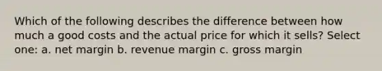 Which of the following describes the difference between how much a good costs and the actual price for which it sells? Select one: a. net margin b. revenue margin c. gross margin