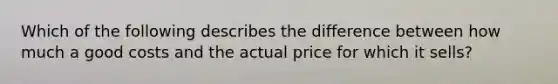 Which of the following describes the difference between how much a good costs and the actual price for which it sells?