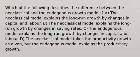 Which of the following describes the difference between the neoclassical and the endogenous growth models? A) The neoclassical model explains the long-run growth by changes in capital and labour. B) The neoclassical model explains the long-run growth by changes in saving rates. C) The endogenous model explains the long-run growth by changes in capital and labour. D) The neoclassical model takes the productivity growth as given, but the endogenous model explains the productivity growth.