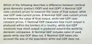 Which of the following describes a difference between nominal gross domestic product (GDP) and real GDP? A Nominal GDP uses constant prices to measure the value of final output, while real GDP uses current prices. B Nominal GDP uses current prices to measure the value of final output, while real GDP uses constant prices. C Nominal GDP measures how much output is produced within the borders of a country, while real GDP measures how much output is produced around the world by domestic companies. D Nominal GDP includes sales of used goods while real GDP does not. E Nominal GDP takes into account the size of the population while real GDP does not.