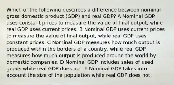 Which of the following describes a difference between nominal gross domestic product (GDP) and real GDP? A Nominal GDP uses constant prices to measure the value of final output, while real GDP uses current prices. B Nominal GDP uses current prices to measure the value of final output, while real GDP uses constant prices. C Nominal GDP measures how much output is produced within the borders of a country, while real GDP measures how much output is produced around the world by domestic companies. D Nominal GDP includes sales of used goods while real GDP does not. E Nominal GDP takes into account the size of the population while real GDP does not.