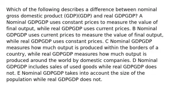 Which of the following describes a difference between nominal gross domestic product (GDP)(GDP) and real GDPGDP? A Nominal GDPGDP uses constant prices to measure the value of final output, while real GDPGDP uses current prices. B Nominal GDPGDP uses current prices to measure the value of final output, while real GDPGDP uses constant prices. C Nominal GDPGDP measures how much output is produced within the borders of a country, while real GDPGDP measures how much output is produced around the world by domestic companies. D Nominal GDPGDP includes sales of used goods while real GDPGDP does not. E Nominal GDPGDP takes into account the size of the population while real GDPGDP does not.