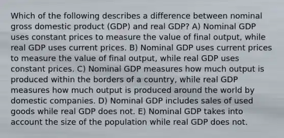 Which of the following describes a difference between nominal gross domestic product (GDP) and real GDP? A) Nominal GDP uses constant prices to measure the value of final output, while real GDP uses current prices. B) Nominal GDP uses current prices to measure the value of final output, while real GDP uses constant prices. C) Nominal GDP measures how much output is produced within the borders of a country, while real GDP measures how much output is produced around the world by domestic companies. D) Nominal GDP includes sales of used goods while real GDP does not. E) Nominal GDP takes into account the size of the population while real GDP does not.