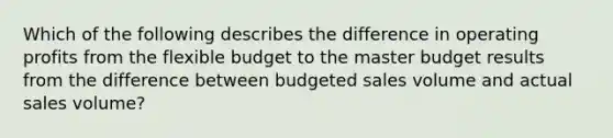 Which of the following describes the difference in operating profits from the flexible budget to the master budget results from the difference between budgeted sales volume and actual sales volume?