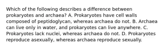 Which of the following describes a difference between prokaryotes and archaea? A. Prokaryotes have cell walls composed of peptidoglycan, whereas archaea do not. B. Archaea can live only in water, and prokaryotes can live anywhere. C. Prokaryotes lack nuclei, whereas archaea do not. D. Prokaryotes reproduce asexually, whereas archaea reproduce sexually.