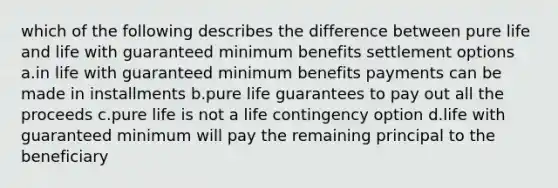 which of the following describes the difference between pure life and life with guaranteed minimum benefits settlement options a.in life with guaranteed minimum benefits payments can be made in installments b.pure life guarantees to pay out all the proceeds c.pure life is not a life contingency option d.life with guaranteed minimum will pay the remaining principal to the beneficiary