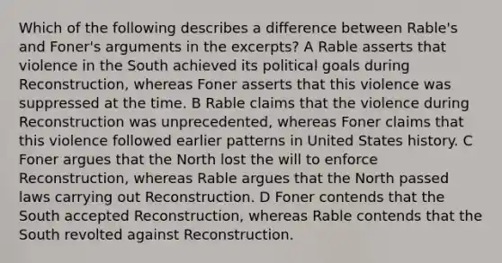 Which of the following describes a difference between Rable's and Foner's arguments in the excerpts? A Rable asserts that violence in the South achieved its political goals during Reconstruction, whereas Foner asserts that this violence was suppressed at the time. B Rable claims that the violence during Reconstruction was unprecedented, whereas Foner claims that this violence followed earlier patterns in United States history. C Foner argues that the North lost the will to enforce Reconstruction, whereas Rable argues that the North passed laws carrying out Reconstruction. D Foner contends that the South accepted Reconstruction, whereas Rable contends that the South revolted against Reconstruction.