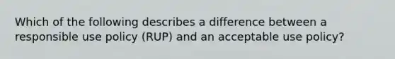 Which of the following describes a difference between a responsible use policy (RUP) and an acceptable use policy?