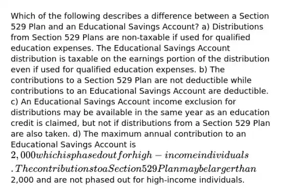 Which of the following describes a difference between a Section 529 Plan and an Educational Savings Account? a) Distributions from Section 529 Plans are non-taxable if used for qualified education expenses. The Educational Savings Account distribution is taxable on the earnings portion of the distribution even if used for qualified education expenses. b) The contributions to a Section 529 Plan are not deductible while contributions to an Educational Savings Account are deductible. c) An Educational Savings Account income exclusion for distributions may be available in the same year as an education credit is claimed, but not if distributions from a Section 529 Plan are also taken. d) The maximum annual contribution to an Educational Savings Account is 2,000 which is phased out for high-income individuals. The contributions to a Section 529 Plan may be larger than2,000 and are not phased out for high-income individuals.