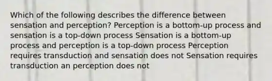 Which of the following describes the difference between sensation and perception? Perception is a bottom-up process and sensation is a top-down process Sensation is a bottom-up process and perception is a top-down process Perception requires transduction and sensation does not Sensation requires transduction an perception does not