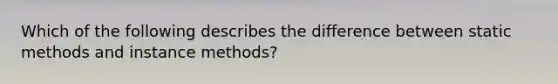 Which of the following describes the difference between static methods and instance methods?