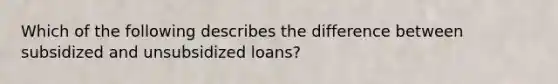 Which of the following describes the difference between subsidized and unsubsidized loans?