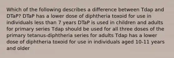 Which of the following describes a difference between Tdap and DTaP? DTaP has a lower dose of diphtheria toxoid for use in individuals less than 7 years DTaP is used in children and adults for primary series Tdap should be used for all three doses of the primary tetanus-diphtheria series for adults Tdap has a lower dose of diphtheria toxoid for use in individuals aged 10-11 years and older