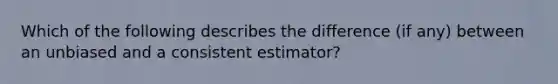 Which of the following describes the difference (if any) between an unbiased and a consistent estimator?